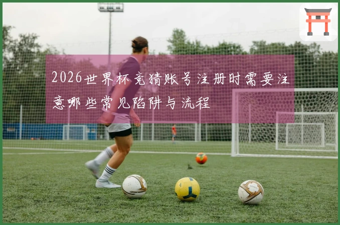 2026世界杯竞猜账号注册时需要注意哪些常见陷阱与流程